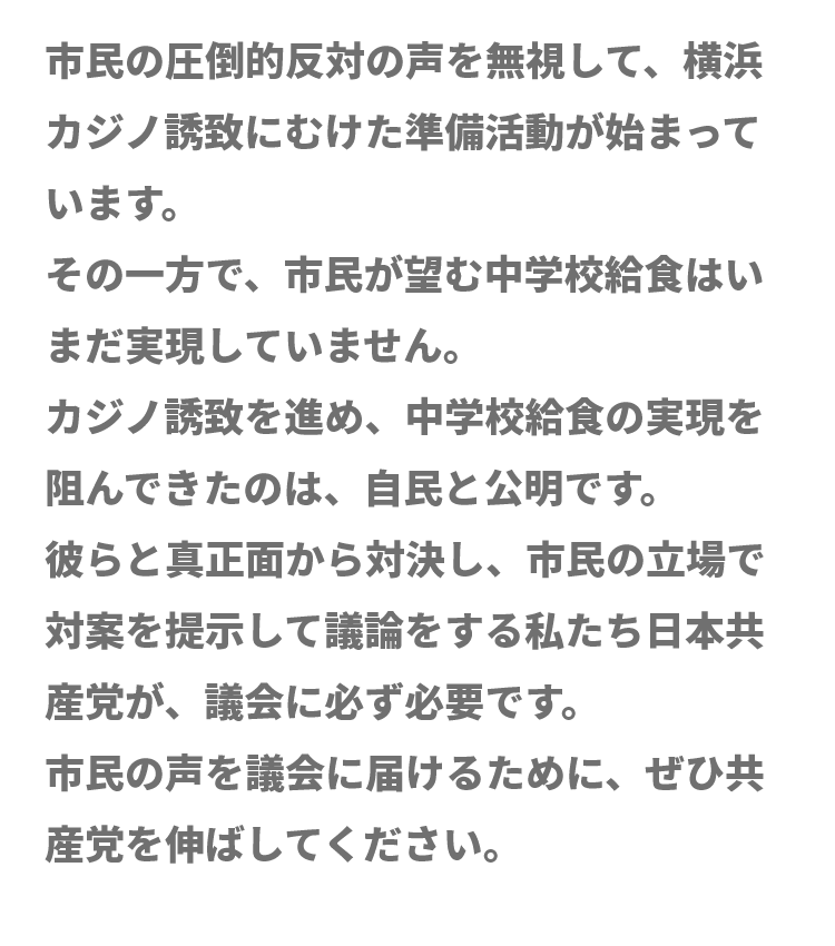 市民の圧倒的反対の声を無視して、横浜カジノ誘致にむけた準備活動が始まっています。その一方で、市民が望む中学校給食はいまだ実現していません。カジノ誘致を進め、中学校給食の実現を阻んできたのは、自民と公明です。彼らと真正面から対決し、市民の立場で対案を提示して議論をする私たち日本共産党が、議会に必ず必要です。市民の声を議会に届けるために、ぜひ共産党を伸ばしてください。