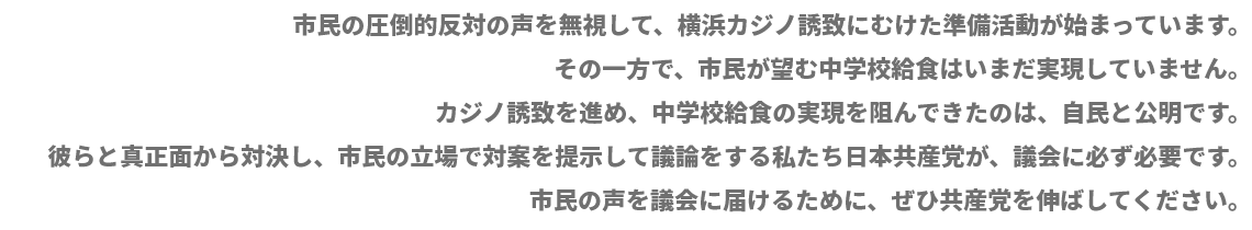 市民の圧倒的反対の声を無視して、横浜カジノ誘致にむけた準備活動が始まっています。その一方で、市民が望む中学校給食はいまだ実現していません。カジノ誘致を進め、中学校給食の実現を阻んできたのは、自民と公明です。彼らと真正面から対決し、市民の立場で対案を提示して議論をする私たち日本共産党が、議会に必ず必要です。市民の声を議会に届けるために、ぜひ共産党を伸ばしてください。